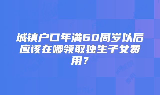 城镇户口年满60周岁以后应该在哪领取独生子女费用？