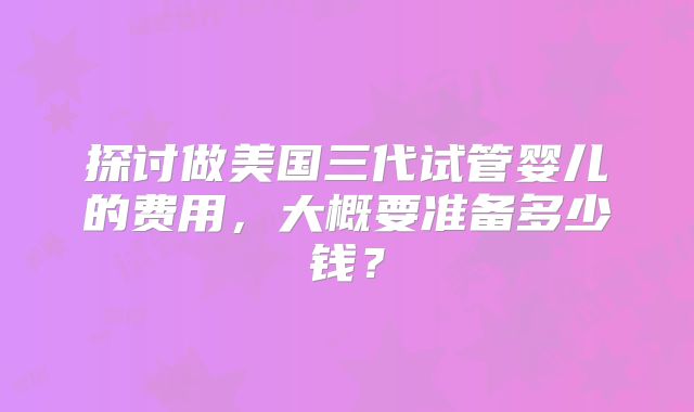 探讨做美国三代试管婴儿的费用，大概要准备多少钱？