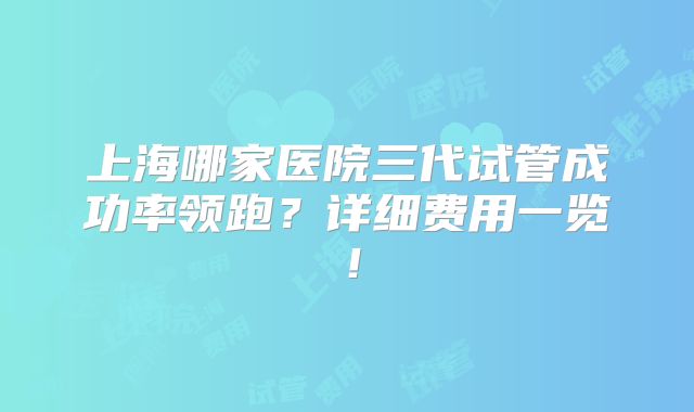 上海哪家医院三代试管成功率领跑？详细费用一览！