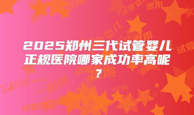 2025郑州三代试管婴儿正规医院哪家成功率高呢？
