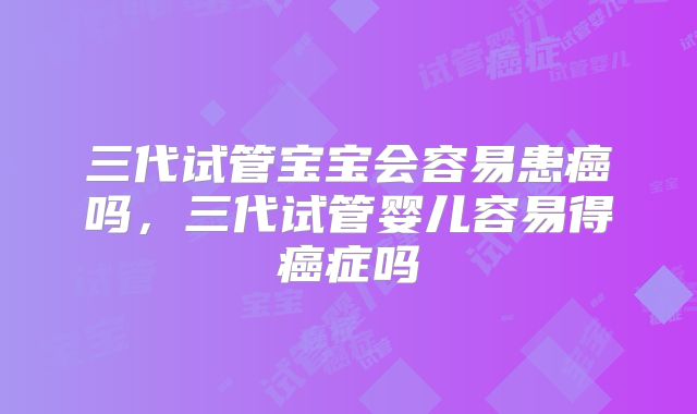 三代试管宝宝会容易患癌吗,三代试管婴儿容易得癌症吗