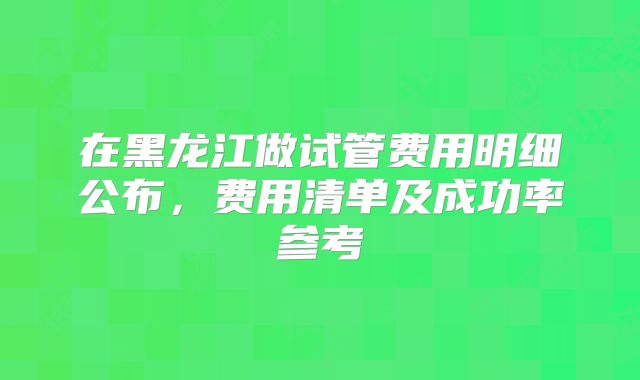 在黑龙江做试管费用明细公布,费用清单及成功率参考