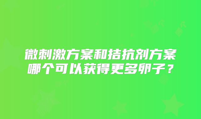微刺激方案和拮抗剂方案哪个可以获得更多卵子？