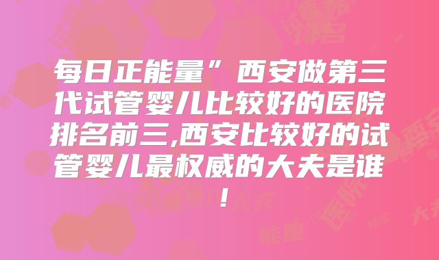 每日正能量”西安做第三代试管婴儿比较好的医院排名前三,西安比较好的试管婴儿最权威的大夫是谁！