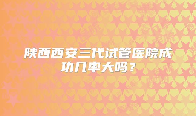 陕西西安三代试管医院成功几率大吗?
