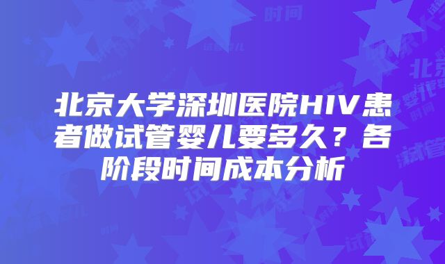 北京大学深圳医院HIV患者做试管婴儿要多久?各阶段时间成本分析
