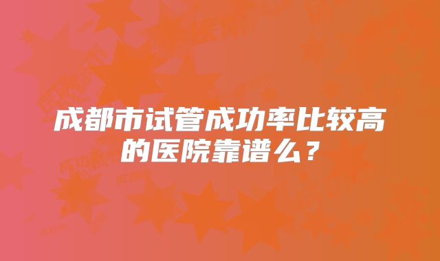 成都市试管成功率比较高的医院靠谱么?