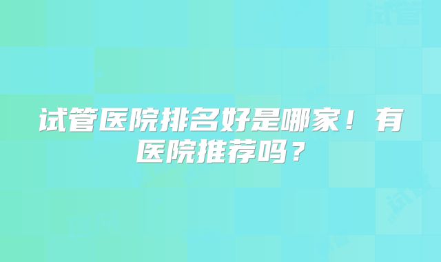 试管医院排名好是哪家！有医院推荐吗？