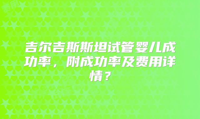 吉尔吉斯斯坦试管婴儿成功率，附成功率及费用详情？