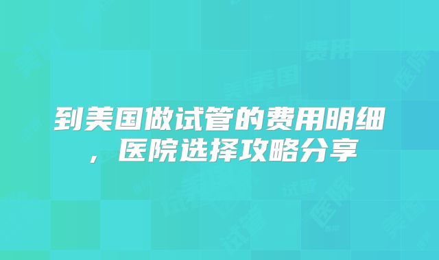 到美国做试管的费用明细，医院选择攻略分享