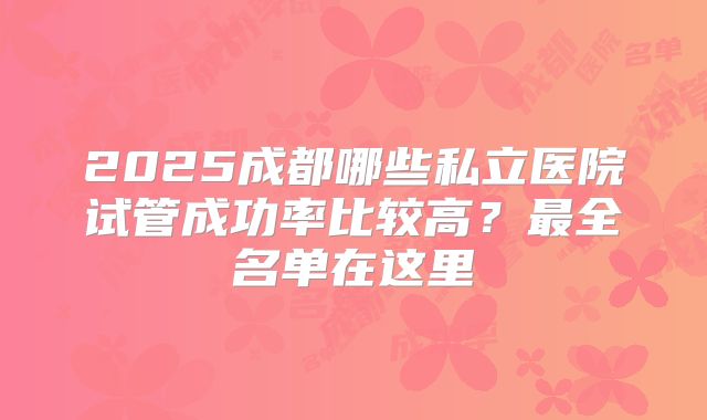 2025成都哪些私立医院试管成功率比较高？最全名单在这里