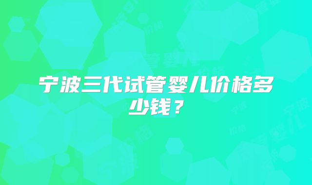 宁波三代试管婴儿价格多少钱？