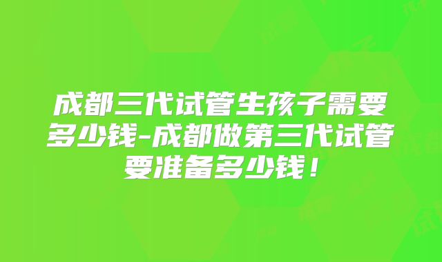 成都三代试管生孩子需要多少钱-成都做第三代试管要准备多少钱!