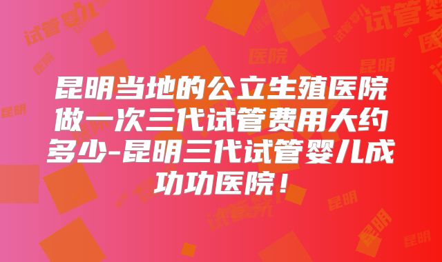 昆明当地的公立生殖医院做一次三代试管费用大约多少-昆明三代试管婴儿成功功医院!