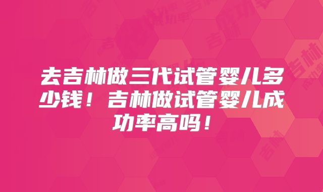 去吉林做三代试管婴儿多少钱!吉林做试管婴儿成功率高吗!