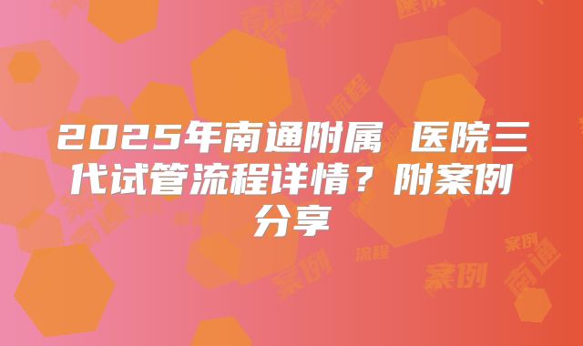 2025年南通附属 医院三代试管流程详情？附案例分享