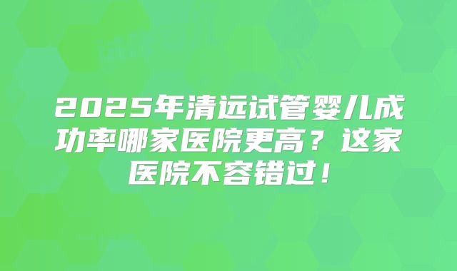 2025年清远试管婴儿成功率哪家医院更高？这家医院不容错过！
