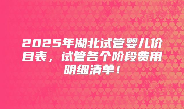 2025年湖北试管婴儿价目表，试管各个阶段费用明细清单！