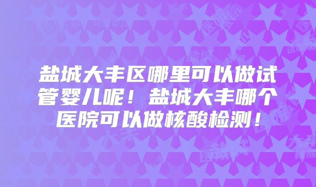 盐城大丰区哪里可以做试管婴儿呢！盐城大丰哪个医院可以做核酸检测！