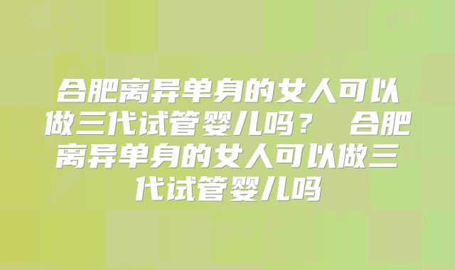 合肥离异单身的女人可以做三代试管婴儿吗？ 合肥离异单身的女人可以做三代试管婴儿吗