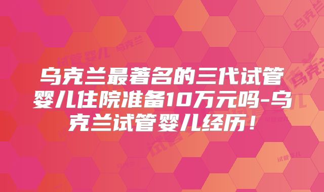 乌克兰最著名的三代试管婴儿住院准备10万元吗-乌克兰试管婴儿经历!