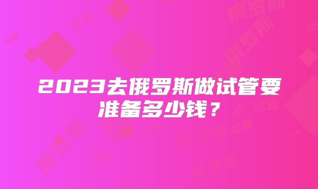 2023去俄罗斯做试管要准备多少钱?