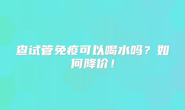 查试管免疫可以喝水吗？如何降价！