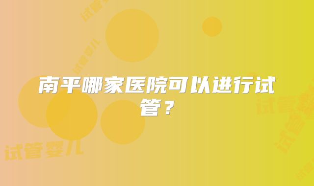 南平哪家医院可以进行试管？