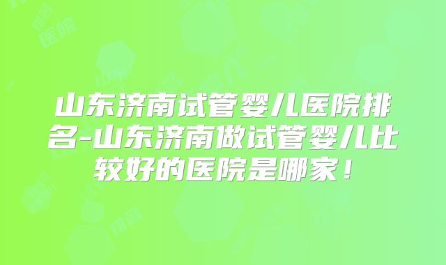 山东济南试管婴儿医院排名-山东济南做试管婴儿比较好的医院是哪家！