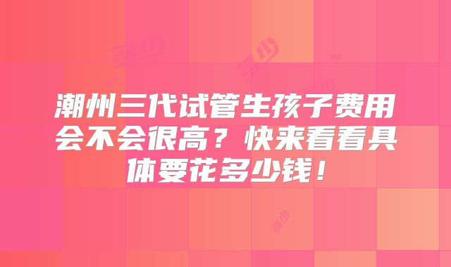 潮州三代试管生孩子费用会不会很高？快来看看具体要花多少钱！