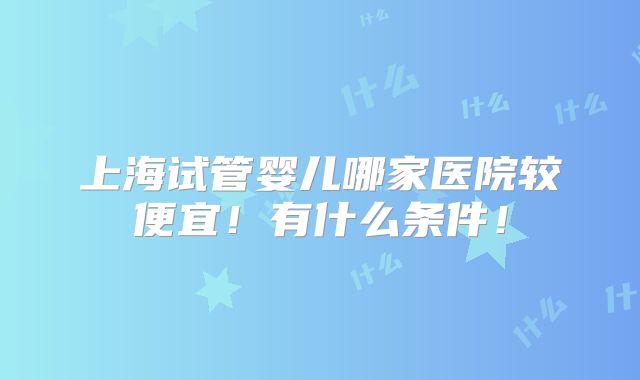 上海试管婴儿哪家医院较便宜！有什么条件！