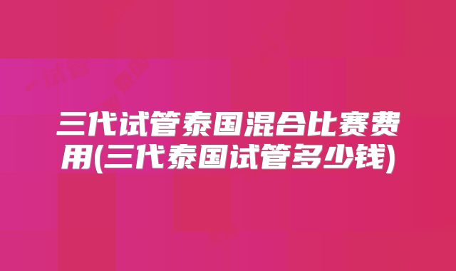 三代试管泰国混合比赛费用(三代泰国试管多少钱)