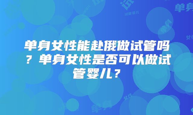 单身女性能赴俄做试管吗?单身女性是否可以做试管婴儿?