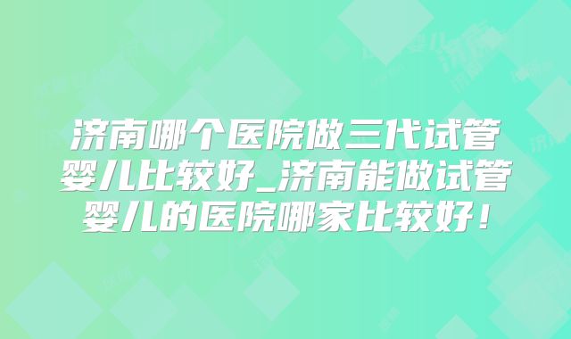 济南哪个医院做三代试管婴儿比较好_济南能做试管婴儿的医院哪家比较好!