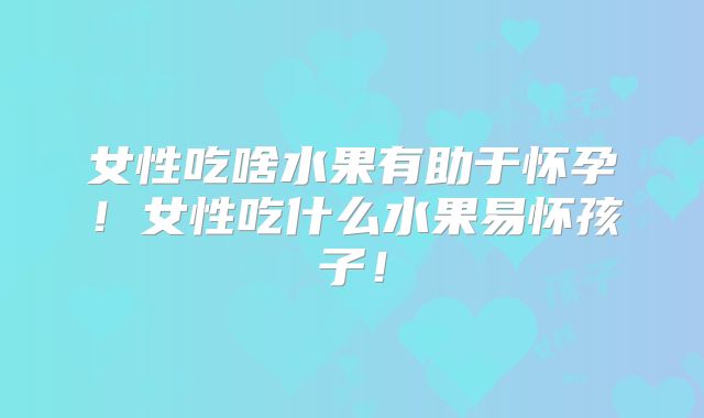 女性吃啥水果有助于怀孕！女性吃什么水果易怀孩子！