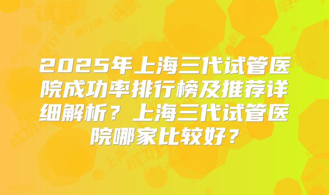 2025年上海三代试管医院成功率排行榜及推荐详细解析？上海三代试管医院哪家比较好？