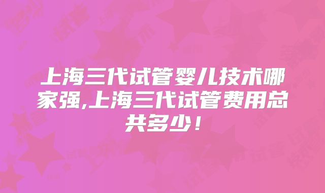 上海三代试管婴儿技术哪家强,上海三代试管费用总共多少！