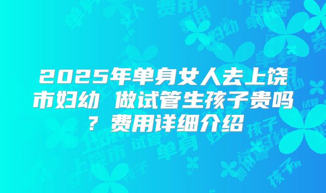 2025年单身女人去上饶市妇幼 做试管生孩子贵吗?费用详细介绍