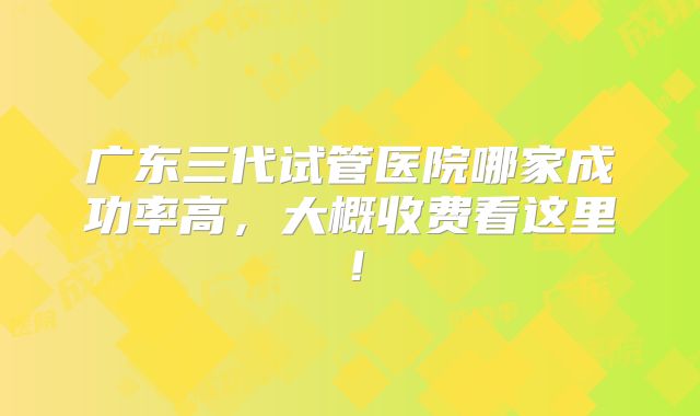 广东三代试管医院哪家成功率高，大概收费看这里！