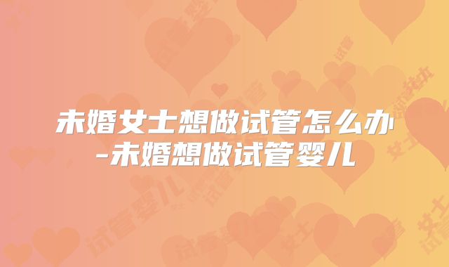 未婚女士想做试管怎么办-未婚想做试管婴儿