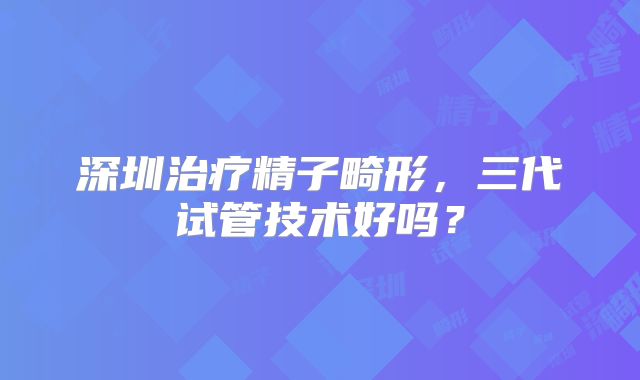 深圳治疗精子畸形,三代试管技术好吗?