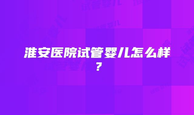 淮安医院试管婴儿怎么样?