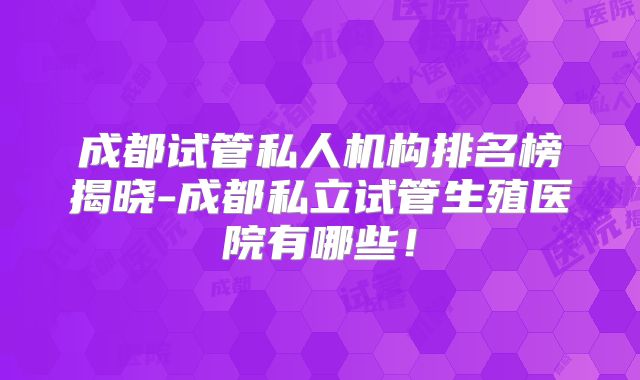 成都试管私人机构排名榜揭晓-成都私立试管生殖医院有哪些!
