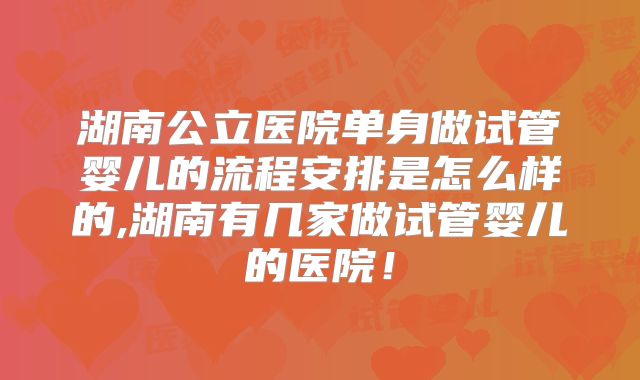 湖南公立医院单身做试管婴儿的流程安排是怎么样的,湖南有几家做试管婴儿的医院!