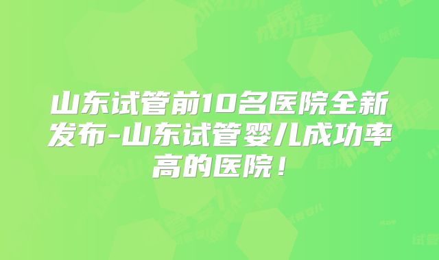 山东试管前10名医院全新发布-山东试管婴儿成功率高的医院!