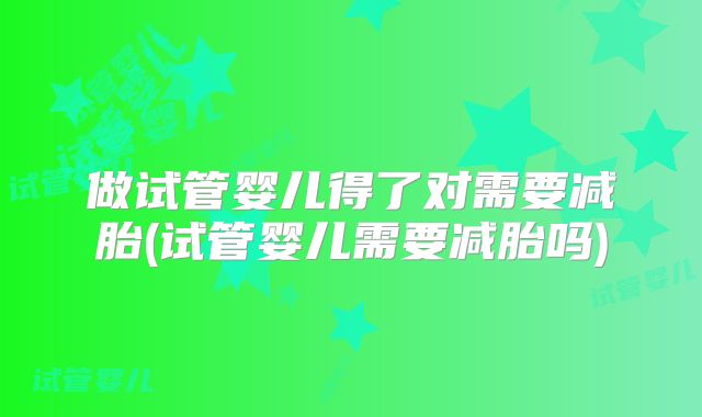 做试管婴儿得了对需要减胎(试管婴儿需要减胎吗)
