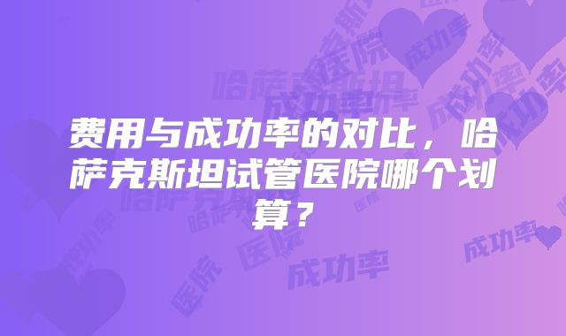 费用与成功率的对比,哈萨克斯坦试管医院哪个划算?