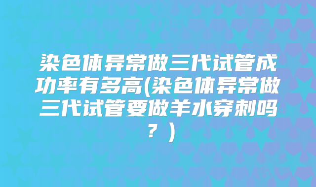染色体异常做三代试管成功率有多高(染色体异常做三代试管要做羊水穿刺吗?)