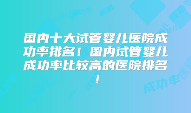 国内十大试管婴儿医院成功率排名！国内试管婴儿成功率比较高的医院排名！