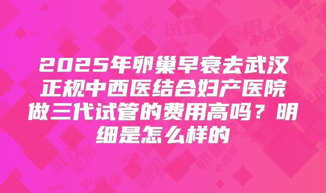 2025年卵巢早衰去武汉正规中西医结合妇产医院做三代试管的费用高吗？明细是怎么样的